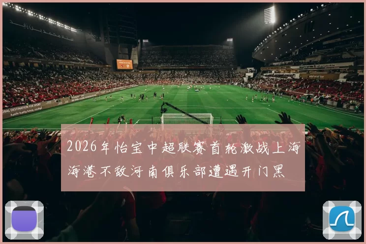2026年怡宝中超联赛首轮激战上海海港不敌河南俱乐部遭遇开门黑