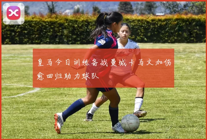 皇马今日训练备战曼城卡马文加伤愈回归助力球队