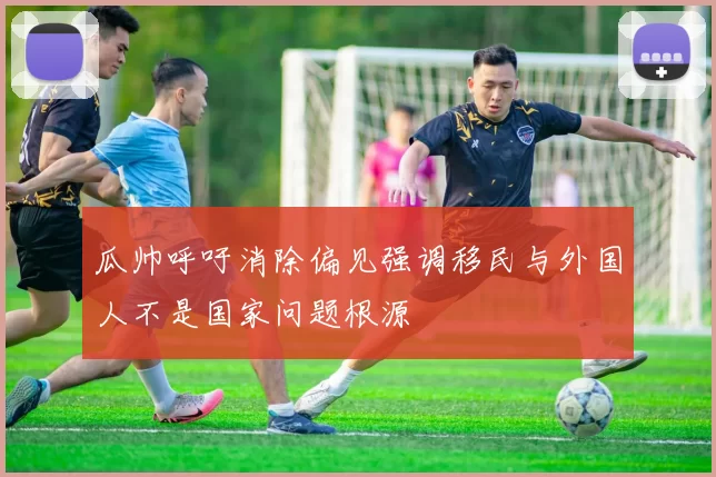 瓜帅呼吁消除偏见强调移民与外国人不是国家问题根源