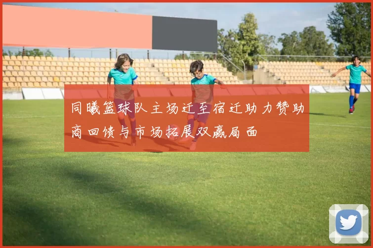 同曦篮球队主场迁至宿迁助力赞助商回馈与市场拓展双赢局面