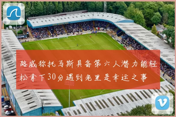 路威称托马斯具备第六人潜力能轻松拿下30分遇到老里是幸运之事