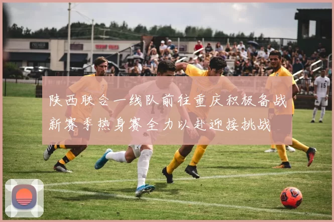 陕西联合一线队前往重庆积极备战新赛季热身赛全力以赴迎接挑战