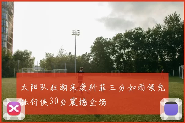 太阳队狂潮来袭科菲三分如雨领先独行侠30分震撼全场