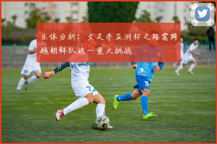 东体分析：女足夺亚洲杯之路需跨越朝鲜队这一重大挑战