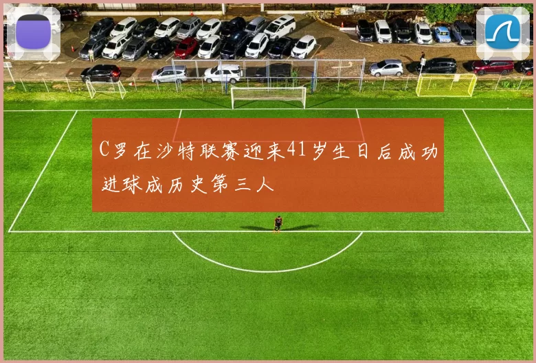 C罗在沙特联赛迎来41岁生日后成功进球成历史第三人