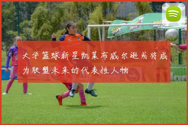 大学篮球新星凯莱布威尔逊或将成为联盟未来的代表性人物