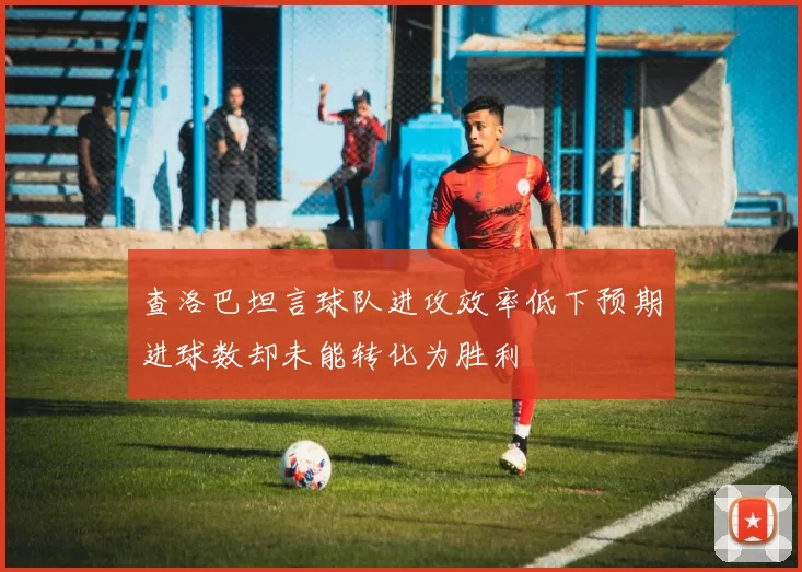 查洛巴坦言球队进攻效率低下预期进球数却未能转化为胜利