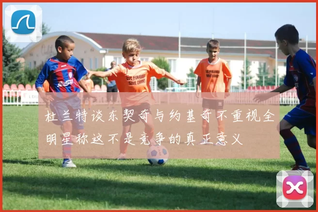 杜兰特谈东契奇与约基奇不重视全明星称这不是竞争的真正意义