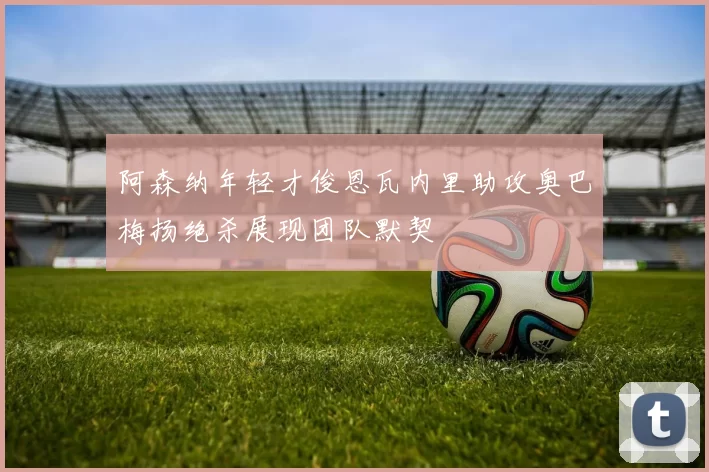 阿森纳年轻才俊恩瓦内里助攻奥巴梅扬绝杀展现团队默契