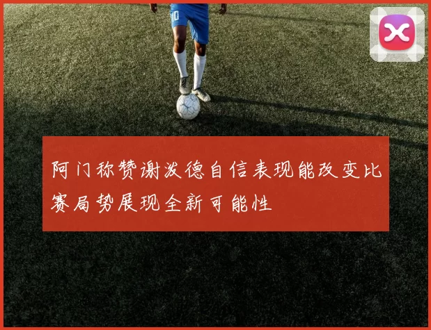 阿门称赞谢泼德自信表现能改变比赛局势展现全新可能性