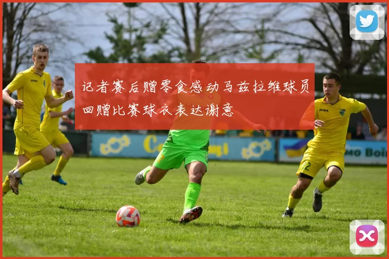 记者赛后赠零食感动马兹拉维球员回赠比赛球衣表达谢意