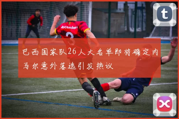 巴西国家队26人大名单即将确定内马尔意外落选引发热议