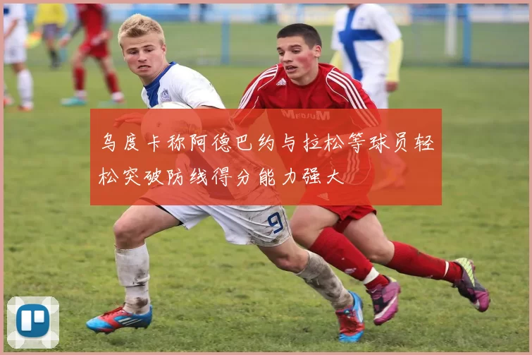 乌度卡称阿德巴约与拉松等球员轻松突破防线得分能力强大