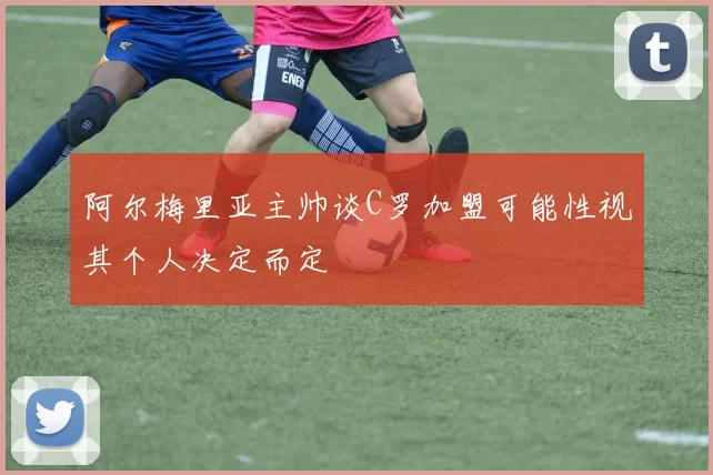 阿尔梅里亚主帅谈C罗加盟可能性视其个人决定而定