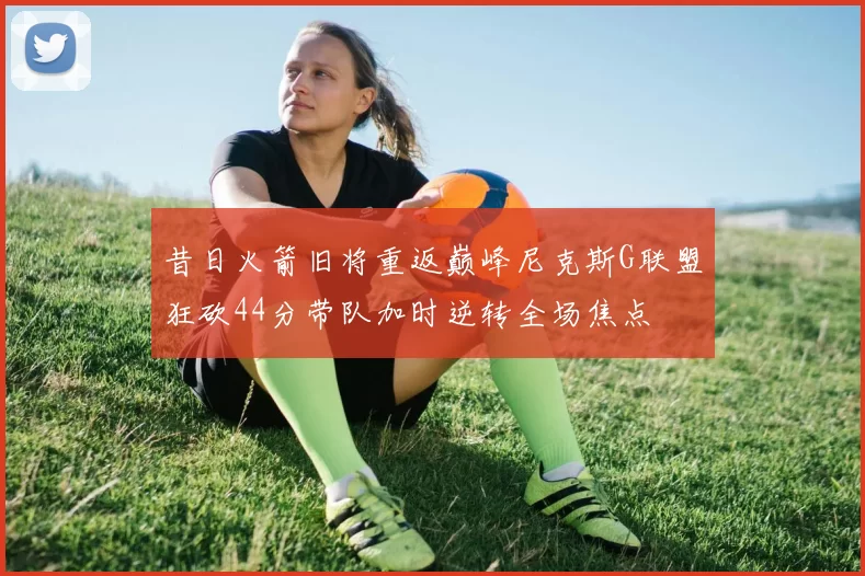 昔日火箭旧将重返巅峰尼克斯G联盟狂砍44分带队加时逆转全场焦点