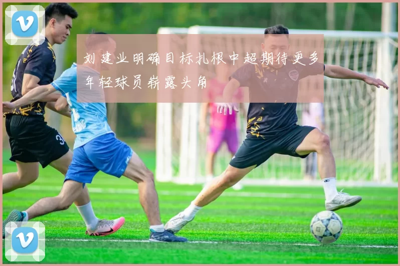刘建业明确目标扎根中超期待更多年轻球员崭露头角